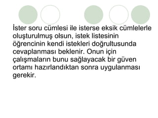İster soru cümlesi ile isterse eksik cümlelerle oluşturulmuş olsun, istek listesinin  öğrencinin kendi istekleri doğrultusunda cevaplanması beklenir. Onun için çalışmaların bunu sağlayacak bir güven ortamı hazırlandıktan sonra uygulanması gerekir. 