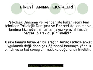 BİREYİ TANIMA TEKNİKLERİ Psikolojik Danışma ve Rehberlikte kullanılacak tüm teknikler Psikolojik Danışma ve Rehberlikte tanıma ve tanıtma hizmetlerinin tamamlayıcı ve ayrılmaz bir parçası olarak düşünülmelidir.  Bireyi tanıma teknikleri bir araçtır. Amaç sadece anket uygulamak değil daha çok öğrenciyi tanımaya yönelik olmalı ve anket sonuçları mutlaka değerlendirilmelidir.  Sağlık   Slaytları http://hastaneciyiz.blogspot.com   