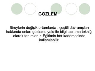 GÖZLEM Bireylerin değişik ortamlarda , çeşitli davranışları hakkında onları gözleme yolu ile bilgi toplama tekniği olarak tanımlanır. Eğitimin her kademesinde kullanılabilir. 