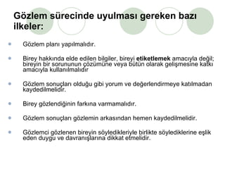 Gözlem sürecinde uyulması gereken bazı ilkeler: Gözlem planı yapılmalıdır.  Birey hakkında elde edilen bilgiler, bireyi  etiketlemek  amacıyla değil; bireyin bir sorununun çözümüne veya bütün olarak gelişmesine katkı amacıyla kullanılmalıdır Gözlem sonuçları olduğu gibi yorum ve değerlendirmeye katılmadan kaydedilmelidir.  Birey gözlendiğinin farkına varmamalıdır.  Gözlem sonuçları gözlemin arkasından hemen kaydedilmelidir.  Gözlemci gözlenen bireyin söyledikleriyle birlikte söylediklerine eşlik eden duygu ve davranışlarına dikkat etmelidir.  