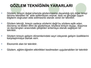 GÖZLEM TEKNİĞİNİN YARARLARI Gözlem, bireyin doğal ortamda gözlenmesine dayandığı için diğer bireyi tanıma teknikleri ile  elde edilemeyen orijinal, taze ve gerçeğe uygun bilgilerin doğrudan elde edilmesine olanak veren bir tekniktir.  Gözlem tekniği, bireyin sadece sözlerini değil bu sözlere eşlik eden davranış ve beden dilini de gözlemeye; böylece bireyin duygu, düşünce ve davranışları arasındaki çelişkileri anlamaya olanak sağlayan bir tekniktir.  Gözlem bireyin gelişim dönemlerindeki seyri izleyerek gelişim özelliklerini karşılaştırmaya olanak verir. Ekonomik olan bir tekniktir. Gözlem, eğitim-öğretim etkinlikleri kesilmeden uygulanabilen bir tekniktir 