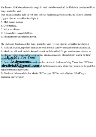 Bir firmann 10-K dosyalamasnda hangi drt mali tablo bulunabilir? Bu ifadelerin doruluuna ilikin
hangi kontroller var?
Her halka ak irketin aylk ve yllk mali tablolar hazrlamas gerekmektedir. Bu ifadeler unlardr:
(Uygun olan tm seenekleri iaretleyin.)
A. Mali durum tablosu.
B. Gelir tablosu.
C. Nakit ak tablosu.
D. Hissedarlarn zkaynak tablosu.
E. Hissedarlarn ykmllklerinin beyan.
Bu ifadelerin doruluuna ilikin hangi kontroller var? (Uygun olan tm seenekleri iaretleyin.)
A. Halka ak irketler, raporlarn hazrlarken ortak bir dizi kural ve standart format kullanmaldr.
B. irketlerin, yllk mali tablolar kontrol etmesi, tablolarn GAAP'a gre hazrlanmasn salamas ve
bilgilerin gvenilirliini destekleyecek kantlar salamas iin deneti olarak bilinen tarafsz bir taraf
tutmas gerekir.
C. Denetinin mali tablolar incelemedeki rolne ek olarak, Sarbanes-Oxley Yasas, hem CEO'nun
hem de CFO'nun hissedarlara sunulan mali tablolarn doruluunu ahsen onaylamasn ve bu ynde bir
beyan imzalamasn gerektirir. .
D. Bir deneti bulunmadnda, bir irketin CFO'su veya CEO'su mali tablolarn GAAP'a gre
hazrlandn onaylayabilir.
 