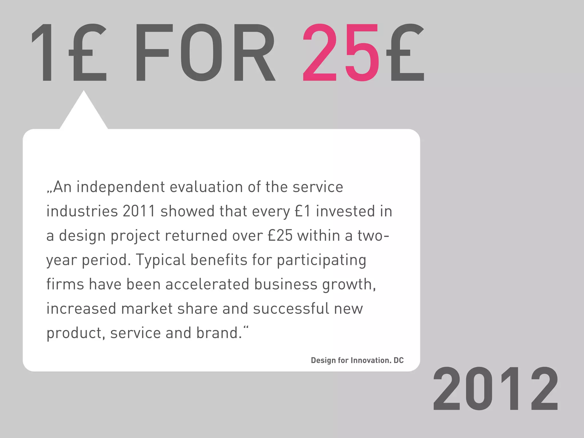„An independent evaluation of the service
industries 2011 showed that every £1 invested in
a design project returned over £25 within a two-
year period. Typical benefits for participating
firms have been accelerated business growth,
increased market share and successful new
product, service and brand.“
Design for Innovation. DC
1£ FOR 25£
2012
 