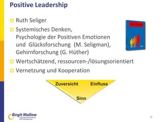 Positive Leadership
 Ruth Seliger
 Systemisches Denken,
Psychologie der Positiven Emotionen
und Glücksforschung (M. Seligman),
Gehirnforschung (G. Hüther)
 Wertschätzend, ressourcen-/lösungsorientiert
 Vernetzung und Kooperation
22
Zuversicht Einfluss
Sinn
 