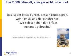 Über 2.000 Jahre alt, aber gar nicht old school
23
Das ist der beste Führer, dessen Leute sagen,
wenn er sie ans Ziel geführt hat:
"Wir selbst haben den Erfolg
zustande gebracht."
(Laotse, chinesischer Philosoph, 4. - 3. Jahrhundert v.Chr.)
 