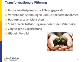 Transformationale Führung
 Hat keine disziplinarische Führungsgewalt
 Verzicht auf Belohnungen und Disziplinarmaßnahmen
 Hat Interesse an Menschen
 Stärkt die Selbstführungskompetenz der Mitarbeiter
 Zeigt eigene Begeisterung
 Gibt ein Vorbild
24
 