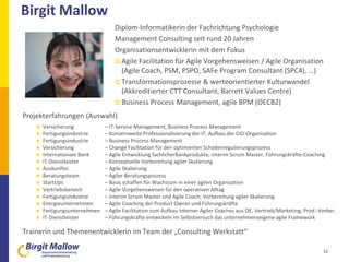 Birgit Mallow
32
Diplom-Informatikerin der Fachrichtung Psychologie
Management Consulting seit rund 20 Jahren
Organisationsentwicklerin mit dem Fokus
 Agile Facilitation für Agile Vorgehensweisen / Agile Organisation
(Agile Coach, PSM, PSPO, SAFe Program Consultant (SPC4), …)
 Transformationsprozesse & werteorientierter Kulturwandel
(Akkreditierter CTT Consultant, Barrett Values Centre)
 Business Process Management, agile BPM (OECB2)
Projekterfahrungen (Auswahl)
 Versicherung – IT-Service Management, Business Process Management
 Fertigungsindustrie – Konzernweite Professionalisierung der IT, Aufbau der CIO-Organisation
 Fertigungsindustrie – Business Process Management
 Versicherung – Change Facilitation für den optimierten Schadenregulierungsprozess
 Internationale Bank – Agile Entwicklung fachlicherBankprodukte, interim Scrum Master, Führungskräfte-Coaching
 IT-Dienstleister – Konzeptuelle Vorbereitung agiler Skalierung
 Auskunftei – Agile Skalierung
 Beratungsteam – Agiler Beratungsprozess
 StartUps – Basis schaffen für Wachstum in einer agilen Organisation
 Vertriebsbereich – Agile Vorgehensweisen für den operativen Alltag
 Fertigungsindustrie – Interim Scrum Master und Agile Coach, Vorbereitung agiler Skalierung
 Energieunternehmen – Agile Coaching der Product Owner und Führungskräfte
 Fertigungsunternehmen – Agile Facilitation zum Aufbau interner Agiler Coaches aus OE, Vertrieb/Marketing, Prod.-Vorber.
 IT-Dienstleister – Führungskräfte entwickeln im Selbstversuch das unternehmenseigene agile Framework
Trainerin und Themenentwicklerin im Team der „Consulting Werkstatt“
 