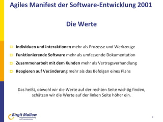 4
 Individuen und Interaktionen mehr als Prozesse und Werkzeuge
 Funktionierende Software mehr als umfassende Dokumentation
 Zusammenarbeit mit dem Kunden mehr als Vertragsverhandlung
 Reagieren auf Veränderung mehr als das Befolgen eines Plans
Das heißt, obwohl wir die Werte auf der rechten Seite wichtig finden,
schätzen wir die Werte auf der linken Seite höher ein.
Agiles Manifest der Software-Entwicklung 2001
Die Werte
 