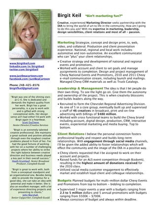 Birgit Keil 
         “Ain’t marketing fun?”

                                         Creative, experienced Marketing Director seeks partnership with the
                                         DIA to bring the world of art to life in the community. How am I going
                                         to do this you ask? With my expertise in marketing, leadership,
                                         design sensibilities, client relations and most of all - passion.



                                         Marketing Strategize, concept and design print, tv, web,
                                         video, and collateral. Production and client presentation
                                         experience. National, regional and local work includes
                                         automotive and non-automotive. An excellent communicator
                                         who can "plus" your client relationships.
                                         • Creative strategy and development of national and regional
www.birgitkeil.com
                                           events and promotions.
linkedin.com/in/birgitkeil
twitter.com/birgitkeil                   • Worked with account and client to set goals and manage
                                           assignments to completion. Design and project management of
www.justbeacartoon.com                     Chevy National Events and Promotions, 2010 and 2011 Chevy
facebook.com/JustBeaCartoon                e-mail communication stream, including launch and mailings.
                                           Managed Chevy CRM materials as well as Truck Catalogs.
Phone: 248-425-8576
birgitfkeil@gmail.com                    Leadership & Management The idea is that I let people do
                                         their own thing. To see the light go on. Give them the autonomy
“Birgit was one of the shining stars
                                         and ownership of the project. This is when creativity blossoms
    at C-E. She is dedicated and         and builds leaders along the way.
 demands the highest quality from
     her work. Birgit has a great
                                         • Recruited to form the Chevrolet Regional Advertising Division.
  personality, is a joy to work with       As one of 5 in a core group, eventually built up and supervised
      and is gifted with strong            a staff of 46 creatives in broadcast, print and on-line
   conceptional skills. Her design         advertising with billings of $480 million.
sense ain't bad either! I'd work with    • Worked with cross functional teams to build the Chevy brand
     Birgit again in a heartbeat.
                                           including account, digital design, production, CRM, interactive
            Scott DuChene
   Senior Director/Creative Services       events, experiential marketing and media buying. Top to
                                           bottom.
   “Birgit is an extremely talented
creative professional. She maintains
a great outlook and positive attitude
                                         Client Relations I believe the personal connection fosters
 through even the toughest creative      professional loyalty and respect and builds long-term
problems placed in front of her. I've    relationships. With engagement through social media channels,
  had the good fortune of working        I’ll be given the added ability to foster relationships which will
with her on a number of challenging
                                         effect the community and the image of the DIA in a positive way.
 projects where her ability to strike
 the right balance between creative      • Chevy clients requested that I be assigned to work on their
direction and business needs played        account and projects.
 a key part in their overall success.”
  Heath Krumlauf, Senior Broadcast
                                         • Raised funds for an ALS event competition through BizdomU,
      Producer, Campbell-Ewald             resulting in the highest amount of donations received for
                                           the 2010 class.
  “Birgit is great to work with, both    • Utilized social media customer engagement to effectively
 from a conceptual standpoint and          market and establish loyal client and colleague relationships.
an organizational one. Besides being
  able to provide the impetus for a
good idea, she can take an idea with     Budgets Planned budgets for multi-million dollar Chevy Events
 potential and make it better. She is    and Promotions from top to bottom - bidding to completion.
also an excellent manager, with a lot
of experience directing projects and     • Supervised 3 major events a year with a budgets ranging from
        presenting to clients.”            2.3 to 5 million dollars and 5 annual promotions with budgets
             John Marshall,
 Senior Copywriter, Campbell-Ewald
                                           ranging from $500K - $700K.
                                         • Always conscious of budget and always within deadline.
 