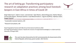 The art of letting go: Transforming participatory
research on adaptation practices among local livestock-
keepers in East Africa in times of Covid-19
Birgit Habermann1, Todd A. Crane1, Leah Gichuki1, Tigist Worku1, Roland Mugumya1, Nathan Maiyo2,
Emmaculate Kiptoo2, Shenkute Goshme2, Fuad Mohammednur2, Tugume Geoffrey2, Alphaeus Satia2,
Reagan Siamito2
1 Sustainable Livestock Systems, ILRI
2 Research Consultants, ILRI
Royal Geographical Society (with IBG) Annual International Conference 2022
Re-imagining participatory research: Towards the inclusion of marginalized knowledge(s) in a hybrid world (2)
Newcastle, 30 August 2022
Better lives through livestock
This work has been financed by the GIZ commissioned by the Government of the
Federal Republic of Germany, grant number: 2017.0119.2.
 