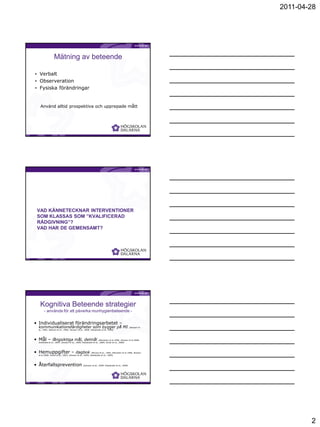 2011-04-28




                  Mätning av beteende

• Verbalt
• Observeration
• Fysiska förändringar


    Använd alltid prospektiva och upprepade mått




                                                                                           Birgitta Jönsson




  VAD KÄNNETECKNAR INTERVENTIONER
  SOM KLASSAS SOM ”KVALIFICERAD
  RÅDGIVNING”?
  VAD HAR DE GEMENSAMT?




                                                                                           Birgitta Jönsson




    Kognitiva Beteende strategier
        - använda för att påverka munhygienbeteende -

• Individualiserat förändringsarbetet –
   kommunikationsfärdigheter som bygger på MI                                                     (Stewart et
   al., 1991; Stewart et al., 1996; Jönsson et al., 2009; Kakaduate et al., 2009)




• Mål – långsiktiga mål, delmål (Weinstein et al 1996; Jönsson et al 2006;
   Sniehotta et al., 2007; Jönsson et al., 2009; Kakaduate et al., 2009; Schüz et al., 2009)




• Hemuppgifter – dagbok (McCaul et al., 1992; Weinstein et al 1996, Jönsson
   et al 2006; Schüz et al., 2007; Jönsson et al., 2009; Kakaduate et al., 2009)




• Återfallsprevention (Jönsson et al., 2009; Kakaduate et al., 2009)


                                                                                           Birgitta Jönsson




                                                                                                                        2
 