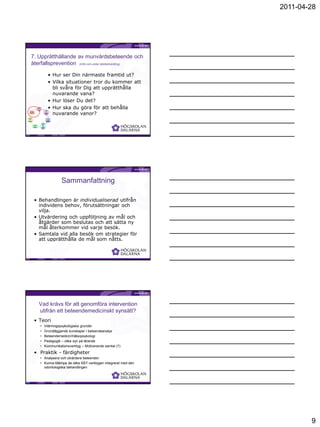 2011-04-28




      7. Upprätthållande av munvårdsbeteende och
      återfallsprevention (Inför och under stödbehandling)

                                                      • Hur ser Din närmaste framtid ut?
                                                      • Vilka situationer tror du kommer att
                                                        bli svåra för Dig att upprätthålla
                                                        nuvarande vana?
                                                      • Hur löser Du det?
                             1.
                        Initiation
                        Establish
                             -                  2.
                                                      • Hur ska du göra för att behålla
                                                        nuvarande vanor?
       7.                 ment               Analysis
    Relapse                                     of
    preventio                                  oral
        n                                    hygiene
                                              habits


    6.
                                                     3.
Generaliz
                                                  Practice
  ation
                                                     of
    of
                                                   manual
behavior
                                                  dexterity
    s                                     4.
                                     Individual
               5.                      goals
            Monitorin                    for
               g-                       oral
             diary                    hygiene
                                     behaviou
                                          r




                                                                                             Birgitta Jönsson




                                                              Sammanfattning

                • Behandlingen är individualiserad utifrån
                  individens behov, förutsättningar och
                  vilja.
                • Utvärdering och uppföljning av mål och
                  åtgärder som beslutas och att sätta ny
                  mål återkommer vid varje besök.
                • Samtala vid alla besök om strategier för
                  att upprätthålla de mål som nåtts.



                                                                                             Birgitta Jönsson




                            Vad krävs för att genomföra intervention
                            utifrån ett beteendemedicinskt synsätt?
                • Teori
                                •           Inlärningspsykologiska grunder
                                •           Grundläggande kunskaper i beteendeanalys
                                •           Beteendemedicin/Hälsopsykologi
                                •           Pedagogik – olika syn på lärande
                                •           Kommunikationsverktyg – Motiverande samtal (?)
                • Praktik - färdigheter
                                • Analysera och utvärdera beteenden
                                • Kunna tillämpa de olika KBT-verktygen integrerat med den
                                  odontologiska behandlingen



                                                                                             Birgitta Jönsson




                                                                                                                        9
 