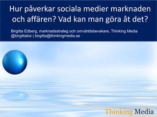 Hur påverkar sociala medier marknaden
 och affären? Vad kan man göra åt det?
Birgitta Edberg, marknadsstrateg och omvärldsbevakare, Thinking Media
@birgittabiz | birgitta@thinkingmedia.se




                                                     Thinking Media
                                                   Thinking Media
 