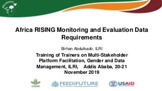 Africa RISING Monitoring and Evaluation Data
Requirements
Birhan Abdulkadir, ILRI
Training of Trainers on Multi-Stakeholder
Platform Facilitation, Gender and Data
Management, ILRI, Addis Ababa, 20-21
November 2019
 
