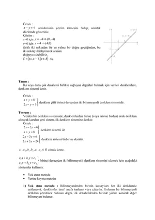 Örnek :
    x − y = 4 denkleminin çözüm kümesini bulup, analitik
   düzlemde gösteriniz.
   Çözüm :
   x=0 için y = −4 ⇒ (0,−4)
   y=0 için x = 4 ⇒ (4,0)
   farklı iki noktadan bir ve yalnız bir doğru geçtiğinden, bu
   iki noktayı birleştirerek aranan
   doğruyu çizebiliriz.
   Ç = {( x, x − 4) x ∈ R} dir.




Tanım :
   İki veya daha çok denklemi birlikte sağlayan değerleri bulmak için verilen denklemlere,
denklem sistemi denir.

    Örnek :
    x+ y =8 
                denklem çifti birinci dereceden iki bilinmeyenli denklem sistemidir.
    2 x − y = 6

Teorem :
    Verilen bir denklem sisteminde, denklemlerden birine (veya ikisine birden) denk denklem
alınarak kurulan yeni sistem, ilk denklem sistemine denktir.
    Örnek :
    2 x − 3 y = 6
                  denklem sistemi ile
    x + y =8 
   2x − 3y = 6 
                 denklem sistemi birbirine denktir.
   3x + 3 y = 24

a1 , a 2 , b1 , b2 , c1 , c 2 ∈ R olmak üzere,

a1 x + b1 y = c1 
                    birinci dereceden iki bilinmeyenli denklem sistemini çözmek için aşağıdaki
a 2 x + b2 y = c 2 
yöntemler kullanılır.

    •    Yok etme metodu
    •    Yerine koyma metodu

    1) Yok etme metodu : Bilinmeyenlerden birinin katsayıları her iki denklemde
       eşitlenerek, denklemler taraf tarafa toplanır veya çıkarılır. Bulunan bir bilinmeyenli
       denklem çözülerek bulunan değer, ilk denklemlerden birinde yerine konarak diğer
       bilinmeyen bulunur.
 