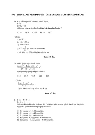 1995 - 2002 YILLARI ARASINDA ÖSS - ÖYS DE ÇIKMIŞ OLAN SEÇME SORULAR


  1- x ve y birer pozitif tam sayı olmak üzere,
     x>3
     2x+3y = 96
     olduğuna göre, y nin alabileceği en büyük değer kaçtır ?

      A) 29      B) 28    C) 26     D) 23       E) 22

   Çözüm :
      x, y ∈ Z +
      2 x + 3 y = 96 ⇒
     3 y = 96 − 2 x ⇒
                 2
      y = 32 −      (x, 3 ün katı olmalıdır)
                 3x
      x = 6 için y = 28 (en büyük) değerini alır.

                                         Yanıt B dir.


  2- m bir gerçel sayı olmak üzere,
     (m + 3) 2 − 2m(m + 3) + m 2
                                  =3
           (7 − m ) − ( p − m )
     eşitliğini sağlayan p değeri kaçtır ?

      A) 2      B) 3     C) 4     D) 5        E) 6

    Çözüm :
       [ ( m + 3) − m] 2 = 3 ⇒
             7− p
      3(7 − p ) = 9 ⇒ 7 − p = 3 ⇒ p = 4 tür.

                                             Yanıt C dir.


  3- I. 3 x − 5 = 8 − x
     II. 4 x = 13
     Yukarıdaki denklemler özdeştir. II. Denklemi elde etmek için I. Denklem üzerinde
     aşağıdaki işlemlerden hangisi yapılmalıdır ?

      A)   İki yanına x + 5 eklenmelidir.
      B)   İki yanına x – 5 eklenmelidir.
      C)   İki yanına 5 – x eklenmelidir.
      D)   Sol yanına x, sağ yanına 5 eklenmelidir.
      E)   Sol yanına –x, sağ yanına –5 eklenmelidir.
 
