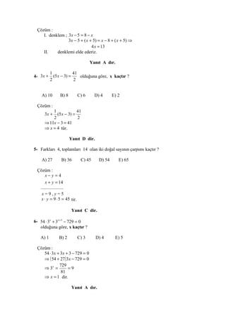 Çözüm :
    I. denklem ; 3 x − 5 = 8 − x
                 3x − 5 + ( x + 5) = x − 8 + ( x + 5) ⇒
                               4 x = 13
    II.    denklemi elde ederiz.

                                    Yanıt A dır.

          1             41
4- 3x +     (5 x − 3) =    olduğuna göre, x kaçtır ?
          2             2


    A) 10      B) 8          C) 6     D) 4      E) 2

 Çözüm :
         1             41
     3x +  (5 x − 3) =
         2             2
     ⇒ 11x − 3 = 41
     ⇒ x = 4 tür.

                      Yanıt D dir.

5- Farkları 4, toplamları 14 olan iki doğal sayının çarpımı kaçtır ?

    A) 27       B) 36         C) 45     D) 54      E) 65

 Çözüm :
      x− y = 4
      x + y = 14
  —————
   x=9,y=5
   x ⋅ y = 9 ⋅ 5 = 45 tir.

                       Yanıt C dir.

6- 54 ⋅ 3x + 3x + 3 − 729 = 0
   olduğuna göre, x kaçtır ?

   A) 1       B) 2           C) 3     D) 4       E) 5

 Çözüm :
    54 ⋅ 3 x + 3 x + 3 − 729 = 0
    ⇒ ( 54 + 27 ) 3x − 729 = 0
              729
    ⇒ 3x =          =9
               81
    ⇒ x = 1 dir.

                       Yanıt A dır.
 