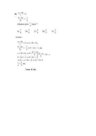 a + 2b
10-           =2
          c
       b − 2a    1
              =−
         2c      2
                         c
      olduğuna göre,       kaçtır ?
                         a

           7         5             3        2             3
      A)        B)            C)       D)            E)
           4         4             4        3             2

 Çözüm :

      a + 2b
              = 2 ⇒ a + 2b = 2c ,
         c
      b − 2a      1
              = − ⇒ b − 2a = −c dir.
        2c        2
                         2c − a 
      a + 2b = 2c ⇒ b =           2c − a
                            2            = 2a − c
                                  2
      b − 2 a = −c ⇒ b = 2 a − c 
      ⇒ 2c − a = 4 a − 2c ⇒ 4c = 5a ⇒
      c 5
        = tür.
      a 4

                Yanıt B dir.
 