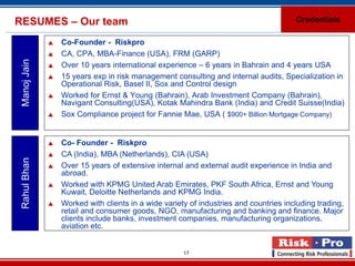 RESUMES – Our team                                                                     Credentials

                 Co-Founder - Riskpro
                 CA, CPA, MBA-Finance (USA), FRM (GARP)
 Manoj Jain


                 Over 10 years international experience – 6 years in Bahrain and 4 years USA
                 15 years exp in risk management consulting and internal audits, Specialization in
                  Operational Risk, Basel II, Sox and Control design
                 Worked for Ernst & Young (Bahrain), Arab Investment Company (Bahrain),
                  Navigant Consulting(USA), Kotak Mahindra Bank (India) and Credit Suisse(India)
                 Sox Compliance project for Fannie Mae, USA ( $900+ Billion Mortgage Company)


                 Co- Founder - Riskpro
                 CA (India), MBA (Netherlands), CIA (USA)
 Rahul Bhan




                 Over 15 years of extensive internal and external audit experience in India and
                  abroad.
                 Worked with KPMG United Arab Emirates, PKF South Africa, Ernst and Young
                  Kuwait, Deloitte Netherlands and KPMG India.
                 Worked with clients in a wide variety of industries and countries including trading,
                  retail and consumer goods, NGO, manufacturing and banking and finance. Major
                  clients include banks, investment companies, manufacturing organizations,
                  aviation etc.


                                                      17
 