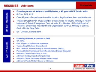 RESUMES - Advisors                                                                                 Credentials

                      Founder partner of Mehrotra and Mehrotra, a 48 year old CA firm in India
 Mr. MP Mehrorta

                      B.Com, FCA, LLB
                      Over 48 years of experience in audits, taxation, legal matters, loan syndication etc.
                      Trustee of Cochin Port Trust, Member of Task Force for MOUs, Ministry of Heavy
                       Industries & Public Enterprises, Govt. of India, Ex- Member of Central Board of
                       Trustees, Employees’ Provident Fund Organisation (EPFO), Ministry of Labour,
                       Govt. of India, New Delhi.
                      Ex - Director, Canara Bank


                      Practicing chartered accountant in Delhi
                      CA, ICWA
 Mr. PK Gupta




                      Over 35 years of professional experience.
                      Trustee, Kargil Shaheed Smarak Samiti
                      Hon. Treasurer, World Academy of Spiritual Sciences (WASS).
                      Panel Arbitrator, International Centre for Alternative Dispute Resolution
                      Arbitrator, Cement Corporation of India
                      Arbitrator, Bombay Stock Exchange Limited
                      Arbitrator, Central Depository Services (India) Limited
                      Arbitrator’s Panel of Indian Council of Arbitration



                                                                   26
 
