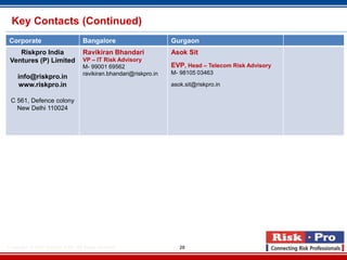 Key Contacts (Continued)
 Corporate                           Bangalore                       Gurgaon
    Riskpro India                    Ravikiran Bhandari              Asok Sit
 Ventures (P) Limited                VP – IT Risk Advisory
                                     M- 99001 69562                  EVP, Head – Telecom Risk Advisory
                                     ravikiran.bhandari@riskpro.in   M- 98105 03463
     info@riskpro.in
     www.riskpro.in                                                  asok.sit@riskpro.in

 C 561, Defence colony
   New Delhi 110024




Copyright- © 2012 Riskpro ,India .All rights reserved.                  28
 