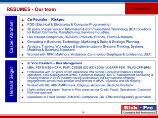 18
RESUMES - Our team
 Co-Founder - Riskpro
 PGD (Electrical & Electronics & Computer Programming)
 30 years of experience in Information & Communications Technology (ICT) Solutions
for Retail, Garments, Manufacturing, Services Industries.
 Has created Companies, Divisions, Products, Brands, Teams & Markets.
 Consulting in Business, Technology, Marketing & Sales & Strategic Planning.
 Advisory, Training, Workshops & Implementation in Systems Thinking, Systems
Modeling & Balanced Scorecard
 Worked with TIFR, Mahindra, Ambience, Communico-Graphique & Ionidea Inc, USA,
CasperAbraham
Credentials
 Sr Vice President – Risk Management
 MBA, PDFM,NSE-NCFM, PMP, CSSGB,ISO 9001:2000 I.A,GARP-FBR, ITILV3,CPP-BPM
 Professional with 17 years of rich experience into diverse Consumer finance/ Lending
operations ,Risk Management,BPMS, Consumer Banking, NBFC, Management Consulting &
Housing finance in BFSI industry having successfully led key business strategic
engagements across multi-product environment in APAC, Australia and US regions.
 Worked with GE, ABN AMRO Bank, Citigroup, Accenture, Deutsche Postbank
 Highly skilled and expert Trainer in Risk areas across Credit, Fraud, Operational, Corporate
Risk management.
 Specializes in Fraud Control, AML/KYC Compliance ,QA ,ERM and Regulatory governance.
HemantSeigell
 