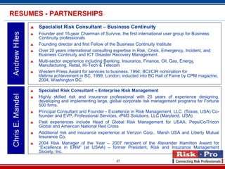 27
 Specialist Risk Consultant – Business Continuity
 Founder and 15-year Chairman of Survive, the first international user group for Business
Continuity professionals
 Founding director and first Fellow of the Business Continuity Institute
 Over 25 years international consulting expertise in Risk, Crisis, Emergency, Incident, and
Business Continuity and ICT Disaster Recovery Management
 Multi-sector experience including Banking, Insurance, Finance, Oil, Gas, Energy,
Manufacturing, Retail, Hi-Tech & Telecom
 Western Press Award for services to business, 1994; BCI/CIR nomination for
lifetime achievement in BC, 1999, London; inducted into BC Hall of Fame by CPM magazine,
2004, Washington DC.
AndrewHilesRESUMES - PARTNERSHIPS
 Specialist Risk Consultant – Enterprise Risk Management
 Highly skilled risk and insurance professional with 25 years of experience designing,
developing and implementing large, global corporate risk management programs for Fortune
500 firms.
 Principal Consultant and Founder - Excellence in Risk Management, LLC. (Texas, USA) Co-
founder and EVP, Professional Services, rPM3 Solutions, LLC (Maryland, USA).
 Past experiences include Head of Global Risk Management for USAA, PepsiCo/Tricon
Global and American National Red Cross
 Additional risk and insurance experience at Verizon Corp,. Marsh USA and Liberty Mutual
Insurance Co.
 2004 Risk Manager of the Year – 2007 recipient of the Alexander Hamilton Award for
“Excellence in ERM” (at USAA) – former President, Risk and Insurance Management
Society, Inc.
ChrisE.Mandel
 