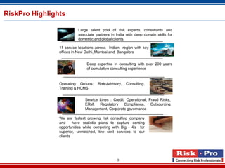 3
RiskPro Highlights
Large talent pool of risk experts, consultants and
associate partners in India with deep domain skills for
domestic and global clients
11 service locations across Indian region with key
offices in New Delhi, Mumbai and Bangalore
Deep expertise in consulting with over 200 years
of cumulative consulting experience
Operating Groups: Risk-Advisory, Consulting,
Training & HCMS
Service Lines : Credit, Operational, Fraud Risks,
ERM, Regulatory Compliance, Outsourcing
Management, Corporate governance
We are fastest growing risk consulting company
and have realistic plans to capture coming
opportunities while competing with Big - 4’s for
superior, unmatched, low cost services to our
clients
 