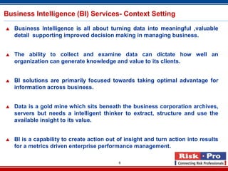 6
Business Intelligence (BI) Services- Context Setting
 Business Intelligence is all about turning data into meaningful ,valuable
detail supporting improved decision making in managing business.
 The ability to collect and examine data can dictate how well an
organization can generate knowledge and value to its clients.
 BI solutions are primarily focused towards taking optimal advantage for
information across business.
 Data is a gold mine which sits beneath the business corporation archives,
servers but needs a intelligent thinker to extract, structure and use the
available insight to its value.
 BI is a capability to create action out of insight and turn action into results
for a metrics driven enterprise performance management.
 