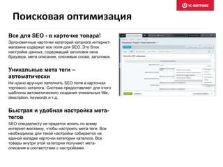 Поисковая оптимизация 
Все для SEO - в карточке товара! 
Эргономичные карточки категорий каталога интернет- 
магазина содержат все поля для SEO. Это блок 
настройки данных, содержащий заголовок окна 
браузера, мета описание, ключевые слова, заголовок. 
Уникальные мета теги – 
автоматически 
Не нужно вручную заполнять SEO поля в карточках 
торгового каталога. Система предоставляет для этого 
шаблоны автоматического создания уникальных title, 
description, keywords и т.д. 
Быстрая и удобная настройка мета- 
тегов 
SEO специалисту не придется искать по всему 
интернет-магазину, чтобы настроить мета-теги. Все 
необходимое для такой настройки собирается на 
единой вкладке карточки категории каталога. Все 
товары внутри этой категории получают мета- 
описания в соответствии с настройками. 
 