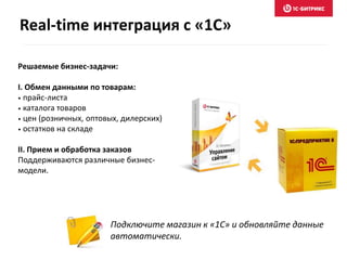 Real-time интеграция с «1С» 
Решаемые бизнес-задачи: 
I. Обмен данными по товарам: 
• прайс-листа 
• каталога товаров 
• цен (розничных, оптовых, дилерских) 
• остатков на складе 
II. Прием и обработка заказов 
Поддерживаются различные бизнес- 
модели. 
Подключите магазин к «1С» и обновляйте данные 
автоматически. 
 