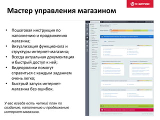 Мастер управления магазином 
• Пошаговая инструкция по 
наполнению и продвижению 
магазина; 
• Визуализация функционала и 
структуры интернет-магазина; 
• Всегда актуальная документация 
и быстрый доступ к ней; 
• Видеоролики помогут 
справиться с каждым заданием 
очень легко; 
• Быстрый запуск интернет- 
магазина без ошибок. 
У вас всегда есть четкий план по 
созданию, наполнению и продвижению 
интернет-магазина. 
 