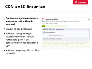 CDN в «1С-Битрикс» 
• Достаточно просто включить 
ускорение сайта. Одной 
кнопкой. 
• Входит во все редакции 
• Работает прозрачно для 
разработчиков: вы просто 
изменяете файл и он 
автоматически обновляется в 
CDN 
• Ускоряет загрузку сайта от 30% 
до 200% 
 