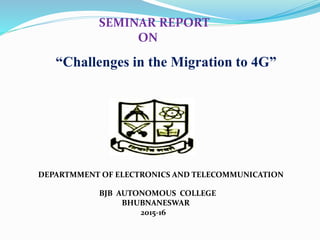 BJB AUTONOMOUS COLLEGE
BHUBNANESWAR
2015-16
“Challenges in the Migration to 4G”
DEPARTMMENT OF ELECTRONICS AND TELECOMMUNICATION
SEMINAR REPORT
ON
 