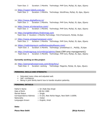 Team Size: 3 Duration: 3 Months Technology: PHP Core, MySql, JS, Ajax, JQuery
13. http://super-labels.com.my
Team Size: 2 Duration: 3 Months Technology: WordPress, MySql, JS, Ajax, JQuery
14. http://www.digitalforce.in/
Team Size: 3 Duration: 3 Months Technology: PHP Core, MySql, JS, Ajax, JQuery
15. http://www.a1interactive.com/
Team Size: 3 Duration: 3 Months Technology: PHP Core, MySql, JS, Ajax, JQuery
16. http://wrightbrothers.findinmap.com
Team Size: 2 Duration: 2 Months Technology: Yii2.0 framework, MySql, JS,Ajax
17. http://www.omegamanpower.com/
Team Size: 3 Duration: 3 Months Technology: PHP Core, MySql, JS, Ajax, JQuery
18. https://saltinbanquin.wellbehavedsoftware.com/
Team Size: 3 Duration: 6 Months Technology: prestashop1.6. , MySQL, JS,Ajax
19. http://mehragroup.in/crmbirja/admin/(best,CRM emp management))
Team Size: 3 Duration: 6 Months Technology: PHP Core, MySql, JS, Ajax, JQuery
Currently working on this project:
20. http://personaliveservices.com/birja/bnu/
Team Size: 3 Duration: working Technology: Magento, MySql, JS, Ajax, JQuery
PERSONAL SKILLS AND STRENGTH:
 Relocated many cities and adjusted well.
 Self –confidence.
 Being in joint family learnt how to handle situation patiently.
PERSONAL DETAILS:
Father’s Name : Sri Jhalk Deo Singh
Date of Birth : 08 Oct 1989
Marital Status : Single
Correspondence Address : D-225, New Ashok Nagar, New Delhi 110096.
Nationality : Indian
Languages Known : English, Hindi
Date:
Place: New Delhi (Birja Kumar)
 