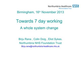 Birmingham, 16th November 2013

Towards 7 day working
A whole system change
Birju Rana , Colin Doig , Eliot Sykes.
Northumbria NHS Foundation Trust
Birju.rana@northumbria-healthcare.nhs.uk

 