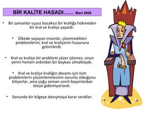 • Bir zamanlar uçsuz bucaksız bir krallığa hükmeden
bir kral ve kraliçe yaşardı.
• Ülkede yaşayan insanlar, çözemedikleri
problemlerini, kral ve kraliçenin huzuruna
getirirlerdi.
• Kral ve kraliçe bir problemi çözer çözmez, onun
yerini hemen ardından bir başkası almaktaydı.
• Kral ve kraliçe krallığın devamı için tüm
problemlerin çözümlenmesinin zorunlu olduğunu
biliyorlar, ama çoğu zaman sınırlı başarılardan
öteye gidemiyorlardı.
• Sonunda bir bilgeye danışmaya karar verdiler.
BİR KALİTE HASADI…… Mart 2008
 