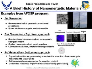 Examples from AFOSR program:
 1st Generation
 Nanometer-sized Al powder/conventional
propellants
 Some performance gain, variable results
 2nd Generation - Top down approach
 Quasi-ordered nanometer-sized inclusions in
energetic matrix
 Coated nanometer-sized metal powders
 Controlled oxidation, improved storage lifetime
 3rd Generation - bottom-up approach
A Brief History of Nanoenergetic Materials
w/ Baseline Al
Modified
Al
Propellant
Al +
fluoropolymer
Nano-Al Encapsulated with
Ammonium Perchlorate
 Organized multiscale processing to enable the insertion of nanoenergetic
materials into larger units
 3-dimensional nanoenergetics for reaction control
 Controlled reactivity, Improved manufacturability/processing
Distribution A: Approved for public release; distribution is unlimited
40 nm
nAl
Space Propulsion and Power
 