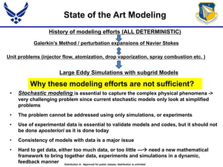 • Stochastic modeling is essential to capture the complex physical phenomena ->
very challenging problem since current stochastic models only look at simplified
problems
• The problem cannot be addressed using only simulations, or experiments
• Use of experimental data is essential to validate models and codes, but it should not
be done aposteriori as it is done today
• Consistency of models with data is a major issue
• Hard to get data, either too much data, or too little --- need a new mathematical
framework to bring together data, experiments and simulations in a dynamic,
feedback manner
Why these modeling efforts are not sufficient?
State of the Art Modeling
History of modeling efforts (ALL DETERMINISTIC)
Unit problems (injector flow, atomization, drop vaporization, spray combustion etc. )
Galerkin’s Method / perturbation expansions of Navier Stokes
Large Eddy Simulations with subgrid Models
Distribution A: Approved for public release; distribution is unlimited
 