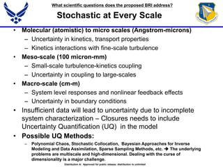 Stochastic at Every Scale
• Molecular (atomistic) to micro scales (Angstrom-microns)
– Uncertainty in kinetics, transport properties
– Kinetics interactions with fine-scale turbulence
• Meso-scale (100 micron-mm)
– Small-scale turbulence-kinetics coupling
– Uncertainty in coupling to large-scales
• Macro-scale (cm-m)
– System level responses and nonlinear feedback effects
– Uncertainty in boundary conditions
• Insufficient data will lead to uncertainty due to incomplete
system characterization – Closures needs to include
Uncertainty Quantification (UQ) in the model
• Possible UQ Methods:
– Polynomial Chaos, Stochastic Collocation, Bayesian Approaches for Inverse
Modeling and Data Assimilation, Sparse Sampling Methods, etc.  The underlying
problems are multiscale and high-dimensional. Dealing with the curse of
dimensionality is a major challenge.
What scientific questions does the proposed BRI address?
Distribution A: Approved for public release; distribution is unlimited
 