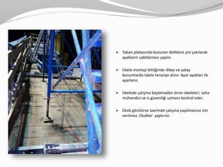  Taban plakasında bulunan deliklere çivi çakılarak
ayakların sabitlemesi yapılır.
 İskele montajı bittiğinde dikey ve yatay
konumlarda iskele teraziye alınır. Ayar ayakları ile
ayarlanır.
 İskelede çalışma başlamadan önce iskeleleri, saha
mühendisi ve is güvenliği uzmanı kontrol eder.
 Eksik görülürse üzerinde çalışma yapılmasına izin
verilmez. Eksikler yaptırılır.
 