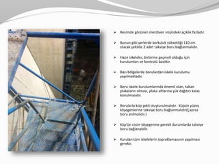  Resimde görünen merdiven inişindeki açıklık fazladır.
 Bunun gibi yerlerde korkuluk yüksekliği 110 cm
olacak şekilde 2 adet takviye boru bağlanmalıdır.
 Hazır iskeleler, birbirine geçmeli olduğu için
kurulumları ve kontrolü basittir.
 Bazı bölgelerde borulardan iskele kurulumu
yapılmaktadır.
 Boru iskele kurulumlarında önemli olan, taban
plakaların olması, plaka altlarına yük dağıtıcı kalas
konulmasıdır.
 Borularla küp şekli oluşturulmalıdır. Küpün yüzey
köşegenlerine takviye boru bağlanmalıdır(Çapraz
boru atılmalıdır.)
 Küp’ün cisim köşegenine gerekli durumlarda takviye
boru bağlanabilir.
 Kurulan tüm iskelelerin topraklamasının yapılması
gerekir.
 