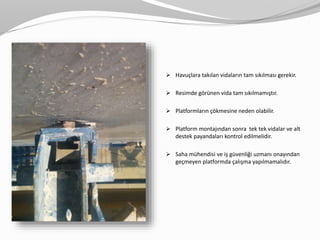 Havuçlara takılan vidaların tam sıkılması gerekir.
 Resimde görünen vida tam sıkılmamıştır.
 Platformların çökmesine neden olabilir.
 Platform montajından sonra tek tek vidalar ve alt
destek payandaları kontrol edilmelidir.
 Saha mühendisi ve iş güvenliği uzmanı onayından
geçmeyen platformda çalışma yapılmamalıdır.
 