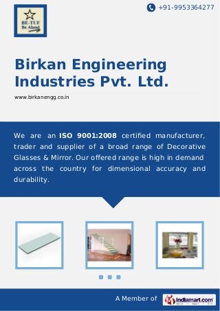 +91-9953364277

Birkan Engineering
Industries Pvt. Ltd.
www.birkanengg.co.in

We are an ISO 9001:2008 certiﬁed manufacturer,
trader and supplier of a broad range of Decorative
Glasses & Mirror. Our oﬀered range is high in demand
across the country for dimensional accuracy and
durability.

A Member of

 
