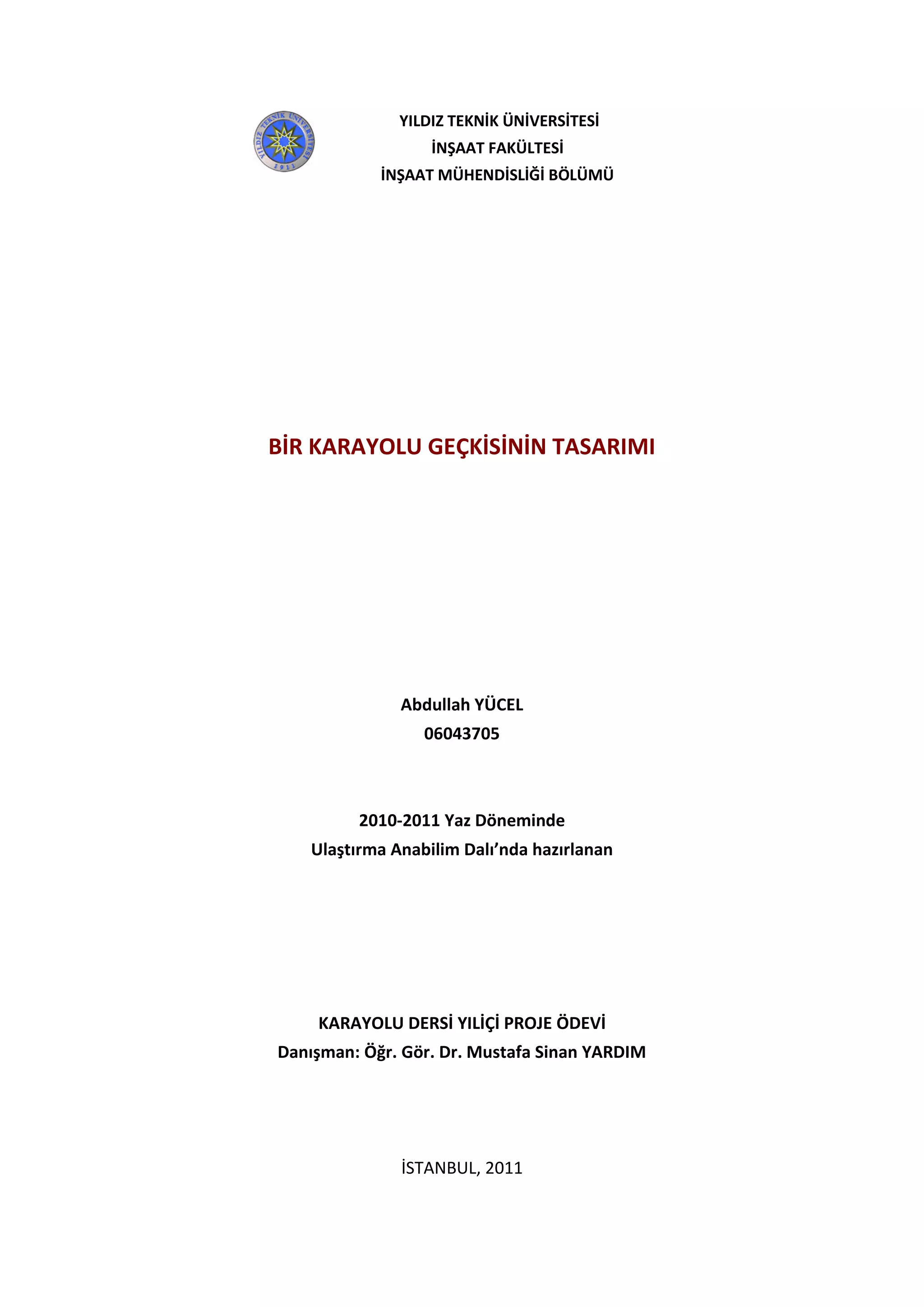 0
Abdullah YÜCEL
2011 – Yaz Okulu
BİR KARAYOLU GEÇKİSİNİN TASARIMI
Abdullah YÜCEL
06043705
2010-2011 Yaz Döneminde
Ulaştırma Anabilim Dalı’nda hazırlanan
KARAYOLU DERSİ YILİÇİ PROJE ÖDEVİ
Danışman: Öğr. Gör. Dr. Mustafa Sinan YARDIM
İSTANBUL, 2011
YILDIZ TEKNİK ÜNİVERSİTESİ
İNŞAAT FAKÜLTESİ
İNŞAAT MÜHENDİSLİĞİ BÖLÜMÜ
 