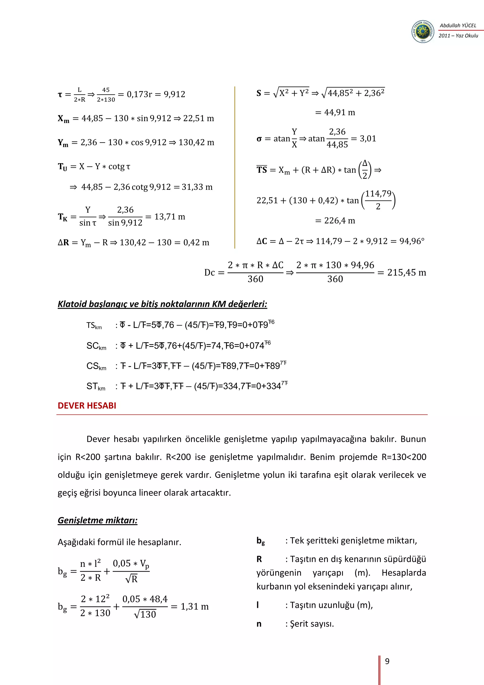 9
Abdullah YÜCEL
2011 – Yaz Okulu
⇒
⇒
⇒
⇒
⇒
⇒
√ ⇒ √
⇒
̅̅̅̅ ( ) ( ) ⇒
( ) ( )
⇒
⇒
Klatoid başlangıç ve bitiş noktalarının KM değerleri:
TSkm :        

       

         

        
DEVER HESABI
Dever hesabı yapılırken öncelikle genişletme yapılıp yapılmayacağına bakılır. Bunun
için R<200 şartına bakılır. R<200 ise genişletme yapılmalıdır. Benim projemde R=130<200
olduğu için genişletmeye gerek vardır. Genişletme yolun iki tarafına eşit olarak verilecek ve
geçiş eğrisi boyunca lineer olarak artacaktır.
Genişletme miktarı:
Aşağıdaki formül ile hesaplanır.
√
√
bg : Tek şeritteki genişletme miktarı,
R : Taşıtın en dış kenarının süpürdüğü
yörüngenin yarıçapı (m). Hesaplarda
kurbanın yol eksenindeki yarıçapı alınır,
l : Taşıtın uzunluğu (m),
n : Şerit sayısı.
 
