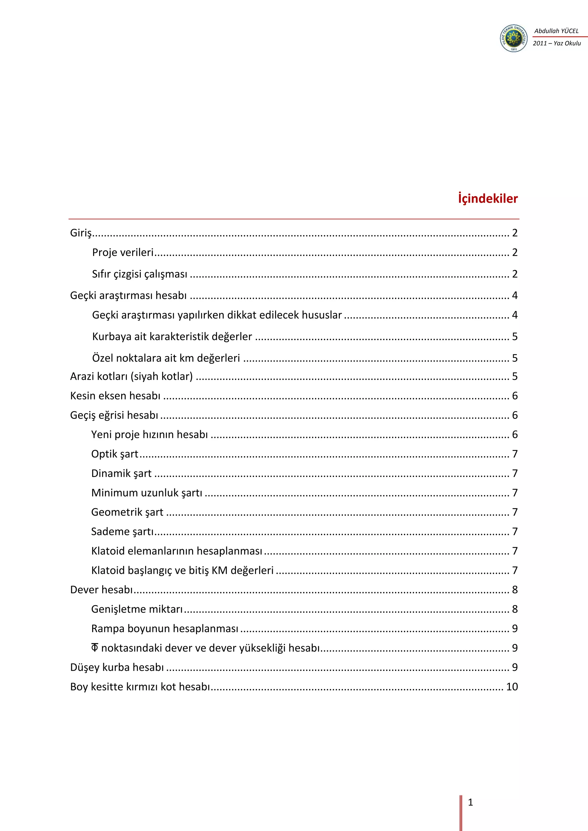 1
Abdullah YÜCEL
2011 – Yaz Okulu
İçindekiler
Giriş............................................................................................................................................. 2
Proje verileri........................................................................................................................ 2
Sıfır çizgisi çalışması ............................................................................................................ 2
Geçki araştırması hesabı ............................................................................................................ 4
Geçki araştırması yapılırken dikkat edilecek hususlar........................................................ 4
Kurbaya ait karakteristik değerler ...................................................................................... 5
Özel noktalara ait km değerleri .......................................................................................... 5
Arazi kotları (siyah kotlar) .......................................................................................................... 5
Kesin eksen hesabı ..................................................................................................................... 6
Geçiş eğrisi hesabı...................................................................................................................... 6
Yeni proje hızının hesabı ..................................................................................................... 6
Optik şart............................................................................................................................. 7
Dinamik şart ........................................................................................................................ 7
Minimum uzunluk şartı ....................................................................................................... 7
Geometrik şart .................................................................................................................... 7
Sademe şartı........................................................................................................................ 7
Klatoid elemanlarının hesaplanması................................................................................... 7
Klatoid başlangıç ve bitiş KM değerleri ............................................................................... 7
Dever hesabı............................................................................................................................... 8
Genişletme miktarı.............................................................................................................. 8
Rampa boyunun hesaplanması........................................................................................... 9
 noktasındaki dever ve dever yüksekliği hesabı................................................................ 9
Düşey kurba hesabı .................................................................................................................... 9
Boy kesitte kırmızı kot hesabı................................................................................................... 10
 