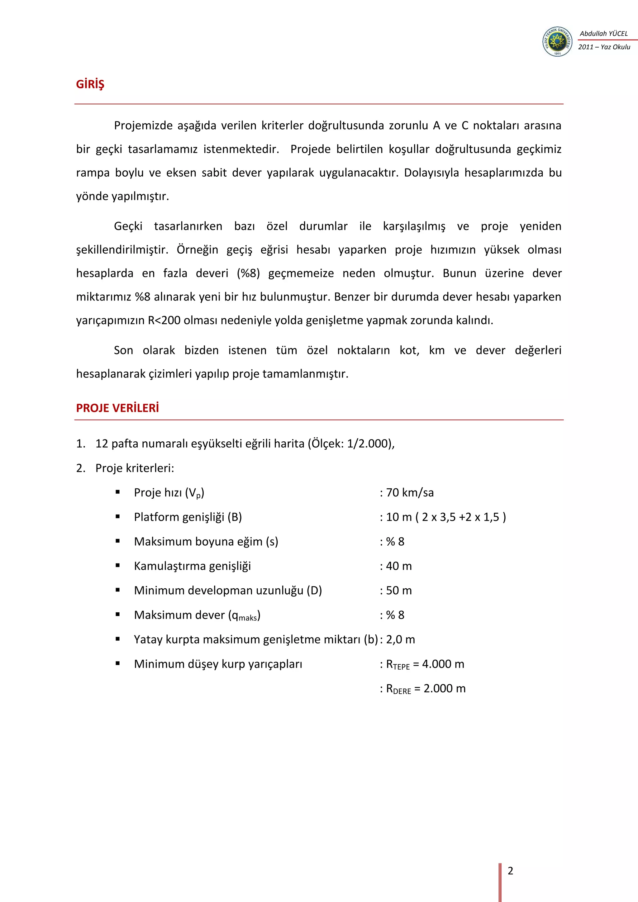 2
Abdullah YÜCEL
2011 – Yaz Okulu
GİRİŞ
Projemizde aşağıda verilen kriterler doğrultusunda zorunlu A ve C noktaları arasına
bir geçki tasarlamamız istenmektedir. Projede belirtilen koşullar doğrultusunda geçkimiz
rampa boylu ve eksen sabit dever yapılarak uygulanacaktır. Dolayısıyla hesaplarımızda bu
yönde yapılmıştır.
Geçki tasarlanırken bazı özel durumlar ile karşılaşılmış ve proje yeniden
şekillendirilmiştir. Örneğin geçiş eğrisi hesabı yaparken proje hızımızın yüksek olması
hesaplarda en fazla deveri (%8) geçmemeize neden olmuştur. Bunun üzerine dever
miktarımız %8 alınarak yeni bir hız bulunmuştur. Benzer bir durumda dever hesabı yaparken
yarıçapımızın R<200 olması nedeniyle yolda genişletme yapmak zorunda kalındı.
Son olarak bizden istenen tüm özel noktaların kot, km ve dever değerleri
hesaplanarak çizimleri yapılıp proje tamamlanmıştır.
PROJE VERİLERİ
1. 12 pafta numaralı eşyükselti eğrili harita (Ölçek: 1/2.000),
2. Proje kriterleri:
 Proje hızı (Vp) : 70 km/sa
 Platform genişliği (B) : 10 m ( 2 x 3,5 +2 x 1,5 )
 Maksimum boyuna eğim (s) : % 8
 Kamulaştırma genişliği : 40 m
 Minimum developman uzunluğu (D) : 50 m
 Maksimum dever (qmaks) : % 8
 Yatay kurpta maksimum genişletme miktarı (b): 2,0 m
 Minimum düşey kurp yarıçapları : RTEPE = 4.000 m
: RDERE = 2.000 m
 