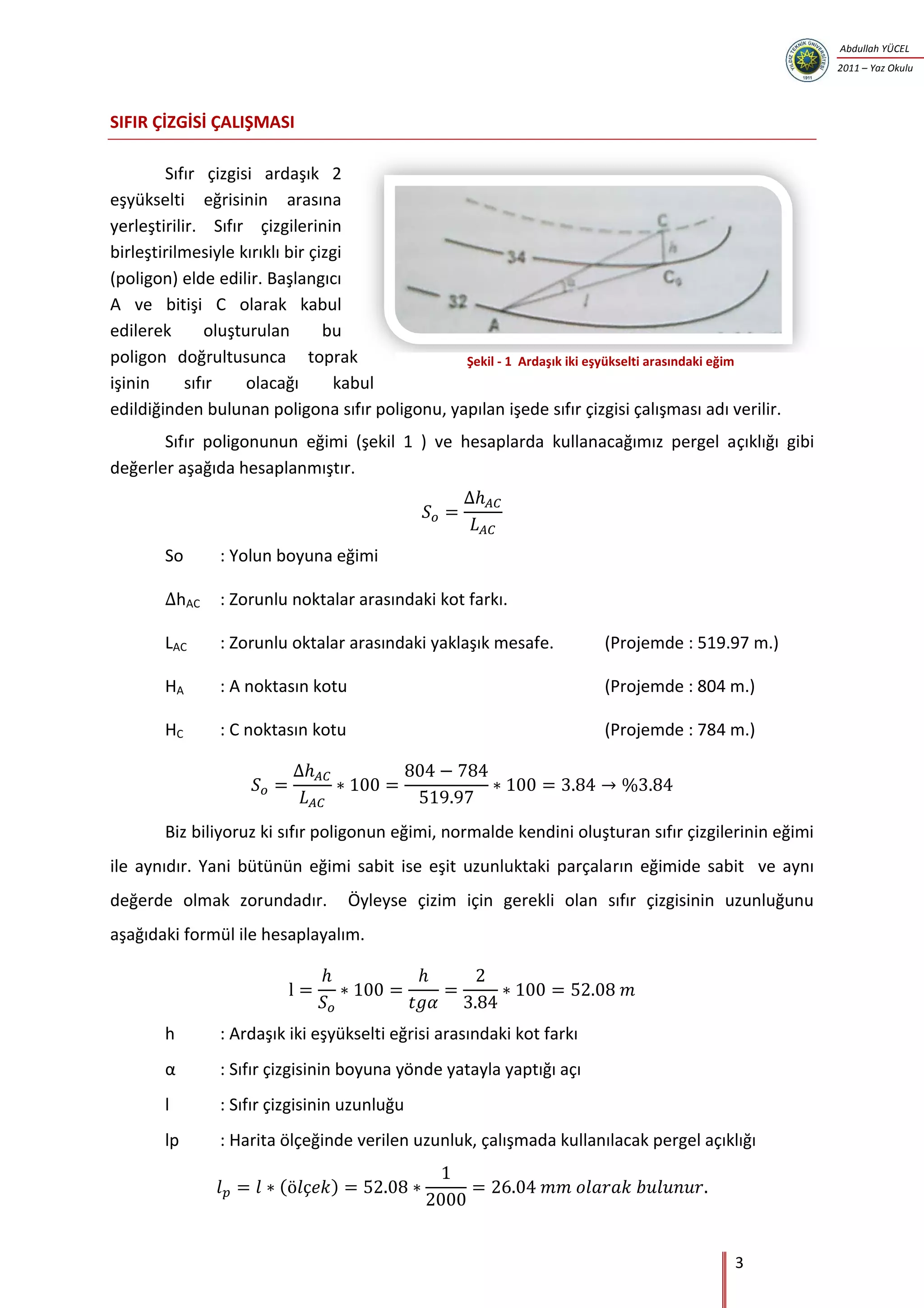 3
Abdullah YÜCEL
2011 – Yaz Okulu
SIFIR ÇİZGİSİ ÇALIŞMASI
Sıfır çizgisi ardaşık 2
eşyükselti eğrisinin arasına
yerleştirilir. Sıfır çizgilerinin
birleştirilmesiyle kırıklı bir çizgi
(poligon) elde edilir. Başlangıcı
A ve bitişi C olarak kabul
edilerek oluşturulan bu
poligon doğrultusunca toprak
işinin sıfır olacağı kabul
edildiğinden bulunan poligona sıfır poligonu, yapılan işede sıfır çizgisi çalışması adı verilir.
Sıfır poligonunun eğimi (şekil 1 ) ve hesaplarda kullanacağımız pergel açıklığı gibi
değerler aşağıda hesaplanmıştır.
So : Yolun boyuna eğimi
hAC : Zorunlu noktalar arasındaki kot farkı.
LAC : Zorunlu oktalar arasındaki yaklaşık mesafe. (Projemde : 519.97 m.)
HA : A noktasın kotu (Projemde : 804 m.)
HC : C noktasın kotu (Projemde : 784 m.)
Biz biliyoruz ki sıfır poligonun eğimi, normalde kendini oluşturan sıfır çizgilerinin eğimi
ile aynıdır. Yani bütünün eğimi sabit ise eşit uzunluktaki parçaların eğimide sabit ve aynı
değerde olmak zorundadır. Öyleyse çizim için gerekli olan sıfır çizgisinin uzunluğunu
aşağıdaki formül ile hesaplayalım.
h : Ardaşık iki eşyükselti eğrisi arasındaki kot farkı
: Sıfır çizgisinin boyuna yönde yatayla yaptığı açı
l : Sıfır çizgisinin uzunluğu
lp : Harita ölçeğinde verilen uzunluk, çalışmada kullanılacak pergel açıklığı
( )
Şekil - 1 Ardaşık iki eşyükselti arasındaki eğim
 