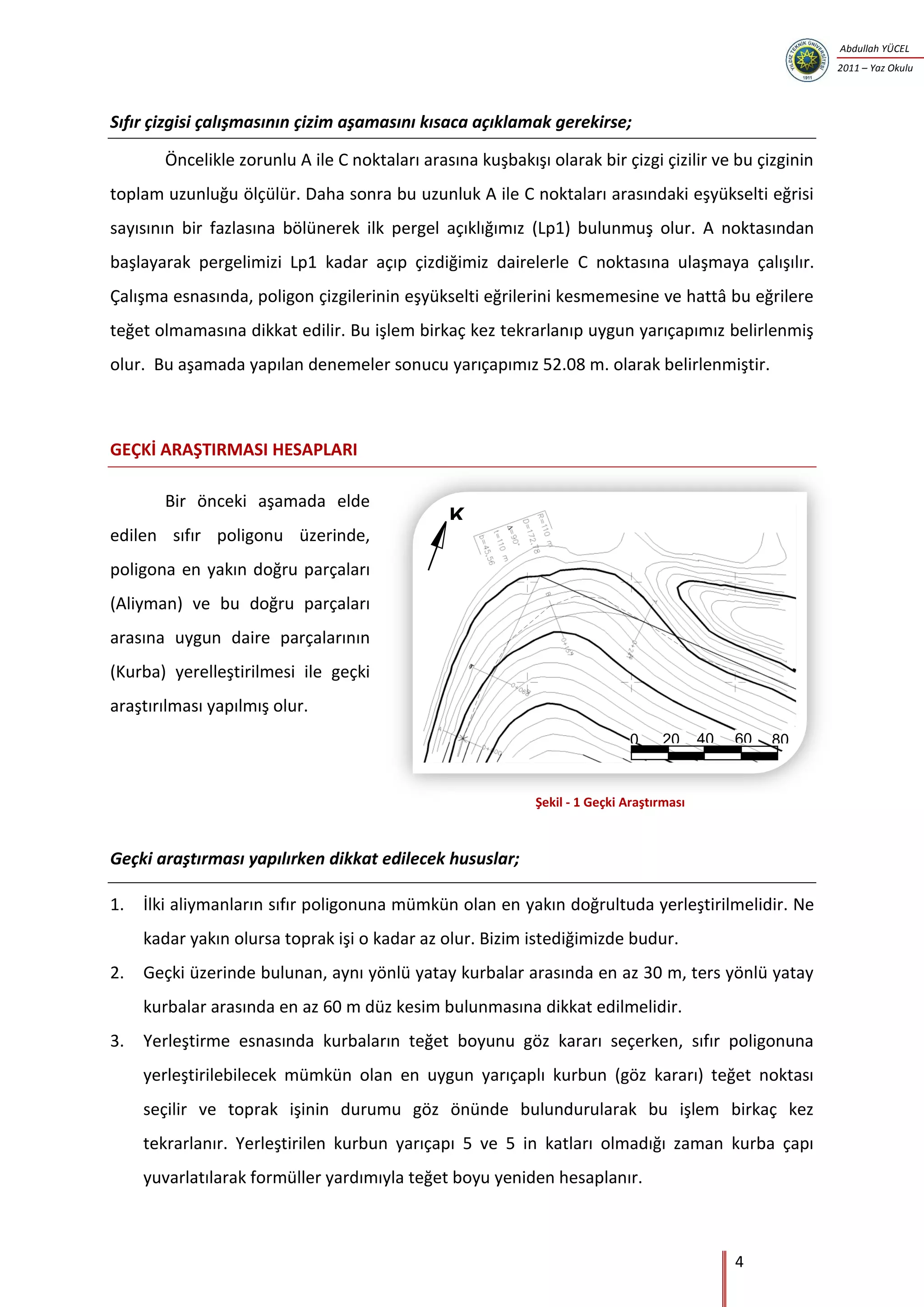 4
Abdullah YÜCEL
2011 – Yaz Okulu
K
200 40 60 80
Sıfır çizgisi çalışmasının çizim aşamasını kısaca açıklamak gerekirse;
Öncelikle zorunlu A ile C noktaları arasına kuşbakışı olarak bir çizgi çizilir ve bu çizginin
toplam uzunluğu ölçülür. Daha sonra bu uzunluk A ile C noktaları arasındaki eşyükselti eğrisi
sayısının bir fazlasına bölünerek ilk pergel açıklığımız (Lp1) bulunmuş olur. A noktasından
başlayarak pergelimizi Lp1 kadar açıp çizdiğimiz dairelerle C noktasına ulaşmaya çalışılır.
Çalışma esnasında, poligon çizgilerinin eşyükselti eğrilerini kesmemesine ve hattâ bu eğrilere
teğet olmamasına dikkat edilir. Bu işlem birkaç kez tekrarlanıp uygun yarıçapımız belirlenmiş
olur. Bu aşamada yapılan denemeler sonucu yarıçapımız 52.08 m. olarak belirlenmiştir.
GEÇKİ ARAŞTIRMASI HESAPLARI
Bir önceki aşamada elde
edilen sıfır poligonu üzerinde,
poligona en yakın doğru parçaları
(Aliyman) ve bu doğru parçaları
arasına uygun daire parçalarının
(Kurba) yerelleştirilmesi ile geçki
araştırılması yapılmış olur.
Geçki araştırması yapılırken dikkat edilecek hususlar;
1. İlki aliymanların sıfır poligonuna mümkün olan en yakın doğrultuda yerleştirilmelidir. Ne
kadar yakın olursa toprak işi o kadar az olur. Bizim istediğimizde budur.
2. Geçki üzerinde bulunan, aynı yönlü yatay kurbalar arasında en az 30 m, ters yönlü yatay
kurbalar arasında en az 60 m düz kesim bulunmasına dikkat edilmelidir.
3. Yerleştirme esnasında kurbaların teğet boyunu göz kararı seçerken, sıfır poligonuna
yerleştirilebilecek mümkün olan en uygun yarıçaplı kurbun (göz kararı) teğet noktası
seçilir ve toprak işinin durumu göz önünde bulundurularak bu işlem birkaç kez
tekrarlanır. Yerleştirilen kurbun yarıçapı 5 ve 5 in katları olmadığı zaman kurba çapı
yuvarlatılarak formüller yardımıyla teğet boyu yeniden hesaplanır.
Şekil - 1 Geçki Araştırması
 